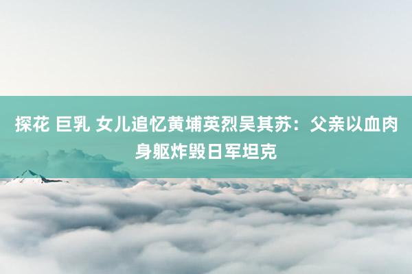 探花 巨乳 女儿追忆黄埔英烈吴其苏：父亲以血肉身躯炸毁日军坦克