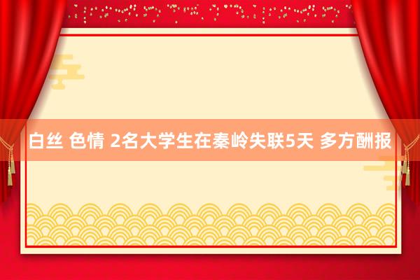 白丝 色情 2名大学生在秦岭失联5天 多方酬报