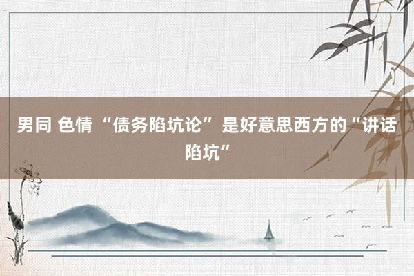 男同 色情 “债务陷坑论” 是好意思西方的“讲话陷坑”
