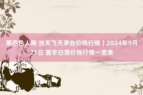第四色人阁 当天飞天茅台价钱行情｜2024年9月21日 寰宇白酒价钱行情一览表