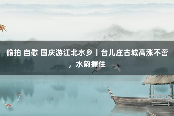 偷拍 自慰 国庆游江北水乡丨台儿庄古城高涨不啻，水韵握住