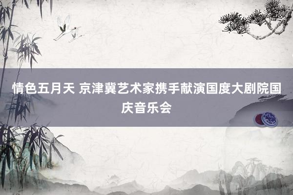 情色五月天 京津冀艺术家携手献演国度大剧院国庆音乐会
