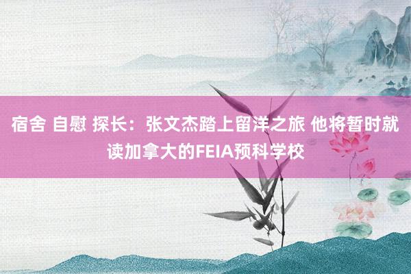 宿舍 自慰 探长：张文杰踏上留洋之旅 他将暂时就读加拿大的FEIA预科学校