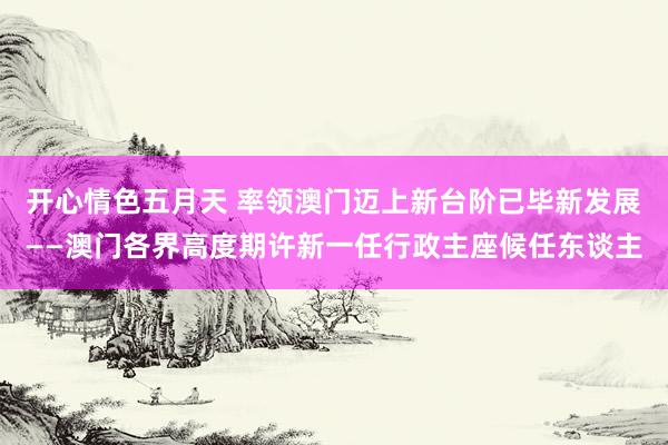 开心情色五月天 率领澳门迈上新台阶已毕新发展——澳门各界高度期许新一任行政主座候任东谈主