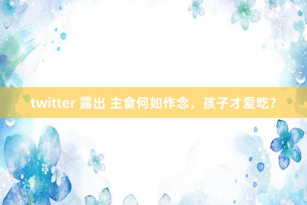 twitter 露出 主食何如作念，孩子才爱吃？