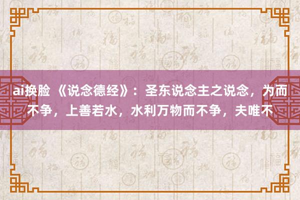 ai换脸 《说念德经》：圣东说念主之说念，为而不争，上善若水，水利万物而不争，夫唯不