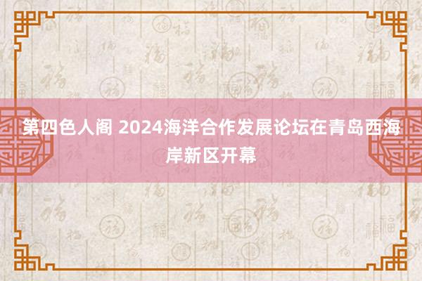 第四色人阁 2024海洋合作发展论坛在青岛西海岸新区开幕