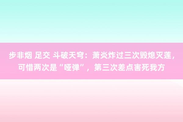 步非烟 足交 斗破天穹：萧炎炸过三次毁熄灭莲，可惜两次是“哑弹”，第三次差点害死我方