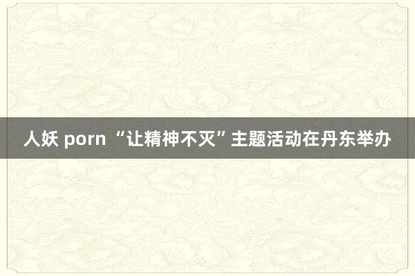 人妖 porn “让精神不灭”主题活动在丹东举办
