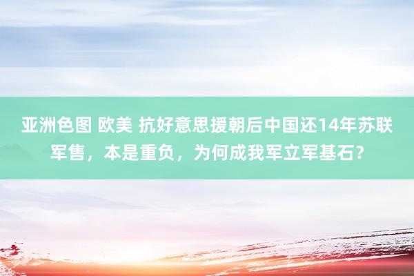 亚洲色图 欧美 抗好意思援朝后中国还14年苏联军售，本是重负，为何成我军立军基石？