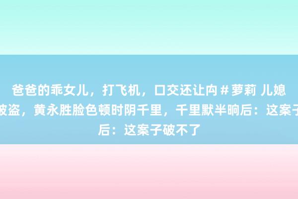 爸爸的乖女儿，打飞机，口交还让禸＃萝莉 儿媳说家中被盗，黄永胜脸色顿时阴千里，千里默半晌后：这案子破不了