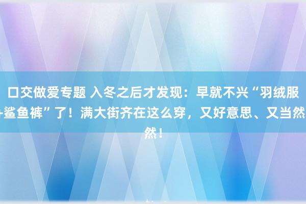 口交做爱专题 入冬之后才发现：早就不兴“羽绒服+鲨鱼裤”了！满大街齐在这么穿，又好意思、又当然！