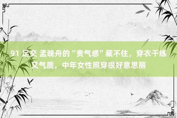 91 足交 孟晚舟的“贵气感”藏不住，穿衣干练又气质，中年女性照穿很好意思丽