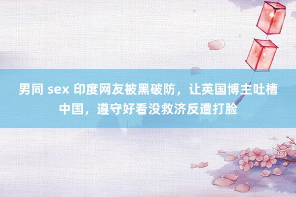 男同 sex 印度网友被黑破防，让英国博主吐槽中国，遵守好看没救济反遭打脸