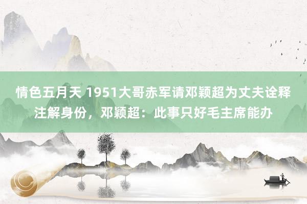 情色五月天 1951大哥赤军请邓颖超为丈夫诠释注解身份，邓颖超：此事只好毛主席能办