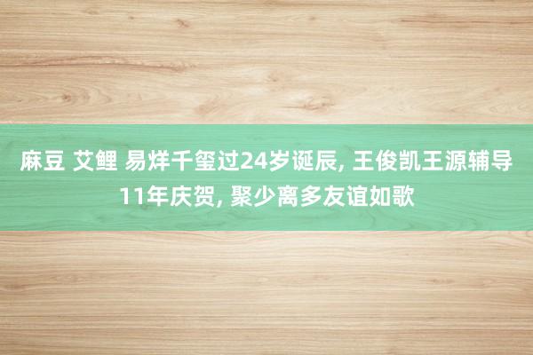 麻豆 艾鲤 易烊千玺过24岁诞辰， 王俊凯王源辅导11年庆贺， 聚少离多友谊如歌