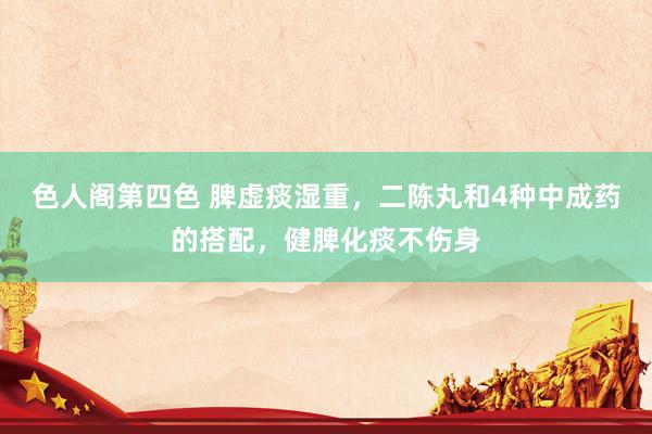 色人阁第四色 脾虚痰湿重，二陈丸和4种中成药的搭配，健脾化痰不伤身