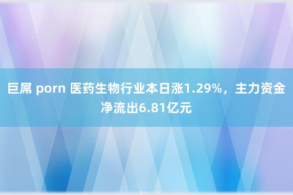 巨屌 porn 医药生物行业本日涨1.29%，主力资金净流出6.81亿元