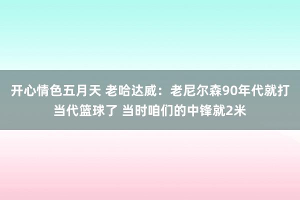 开心情色五月天 老哈达威：老尼尔森90年代就打当代篮球了 当时咱们的中锋就2米