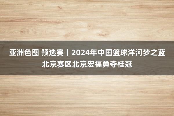 亚洲色图 预选赛｜2024年中国篮球洋河梦之蓝北京赛区北京宏福勇夺桂冠