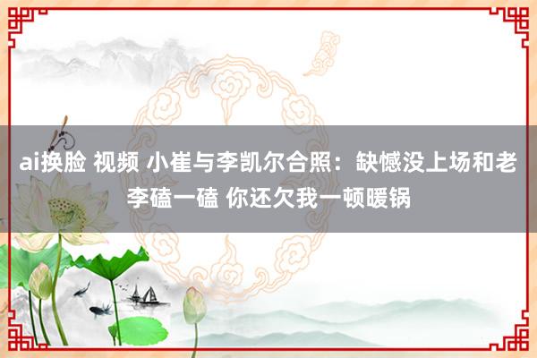 ai换脸 视频 小崔与李凯尔合照：缺憾没上场和老李磕一磕 你还欠我一顿暖锅