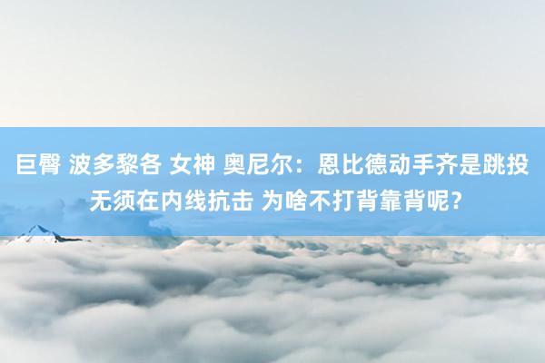 巨臀 波多黎各 女神 奥尼尔：恩比德动手齐是跳投 无须在内线抗击 为啥不打背靠背呢？