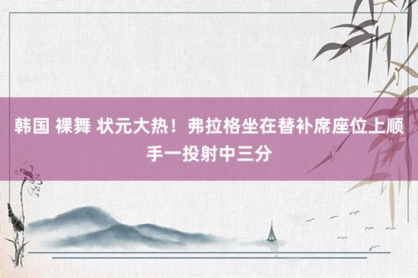 韩国 裸舞 状元大热！弗拉格坐在替补席座位上顺手一投射中三分