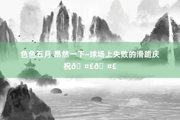 色色五月 昂然一下~球场上失败的滑跪庆祝🤣🤣