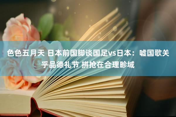 色色五月天 日本前国脚谈国足vs日本：嘘国歌关乎品德礼节 拼抢在合理畛域