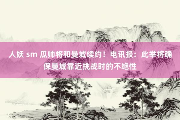 人妖 sm 瓜帅将和曼城续约！电讯报：此举将确保曼城靠近挑战时的不绝性