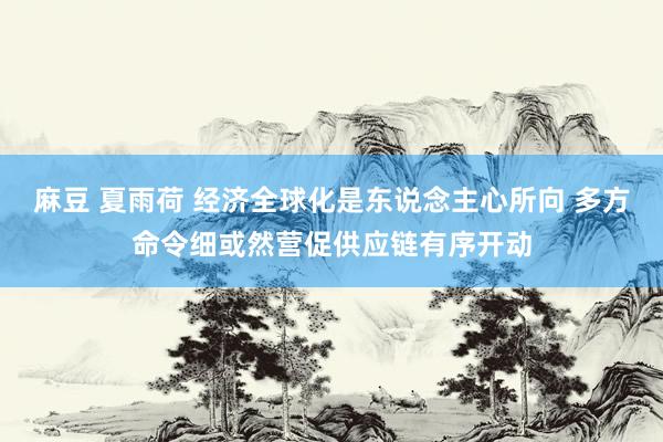 麻豆 夏雨荷 经济全球化是东说念主心所向 多方命令细或然营促供应链有序开动
