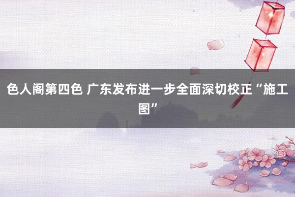 色人阁第四色 广东发布进一步全面深切校正“施工图”