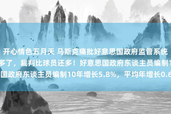开心情色五月天 马斯克痛批好意思国政府监管系统肥美：监管东谈主员太多了，裁判比球员还多！好意思国政府东谈主员编制10年增长5.8%，平均年增长0.6%
