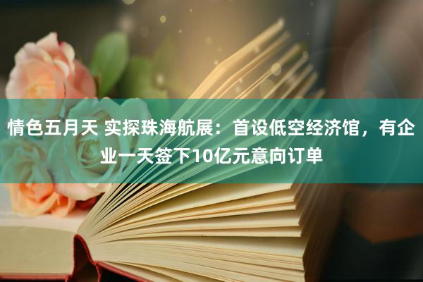 情色五月天 实探珠海航展：首设低空经济馆，有企业一天签下10亿元意向订单