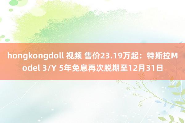 hongkongdoll 视频 售价23.19万起：特斯拉Model 3/Y 5年免息再次脱期至12月31日