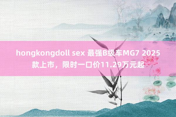 hongkongdoll sex 最强B级车MG7 2025款上市，限时一口价11.29万元起