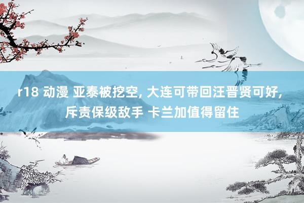 r18 动漫 亚泰被挖空， 大连可带回汪晋贤可好， 斥责保级敌手 卡兰加值得留住