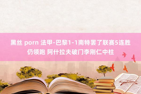 黑丝 porn 法甲-巴黎1-1南特罢了联赛5连胜仍领跑 阿什拉夫破门李刚仁中柱
