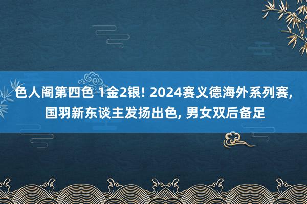 色人阁第四色 1金2银! 2024赛义德海外系列赛， 国羽新东谈主发扬出色， 男女双后备足