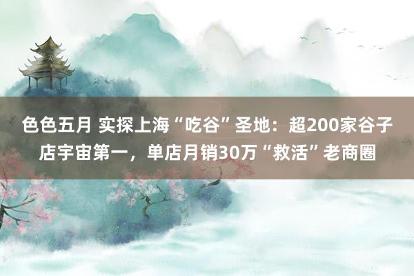 色色五月 实探上海“吃谷”圣地：超200家谷子店宇宙第一，单店月销30万“救活”老商圈