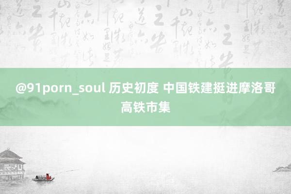 @91porn_soul 历史初度 中国铁建挺进摩洛哥高铁市集