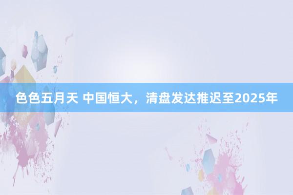 色色五月天 中国恒大，清盘发达推迟至2025年
