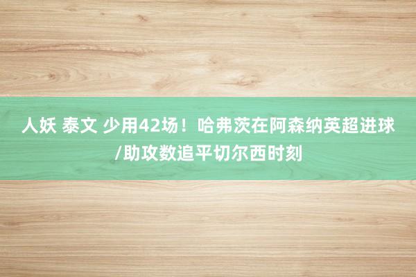 人妖 泰文 少用42场！哈弗茨在阿森纳英超进球/助攻数追平切尔西时刻
