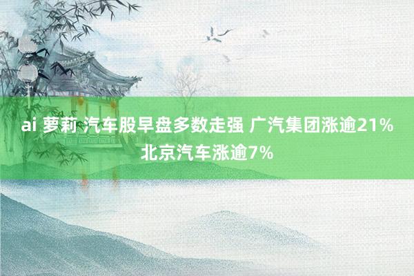 ai 萝莉 汽车股早盘多数走强 广汽集团涨逾21%北京汽车涨逾7%