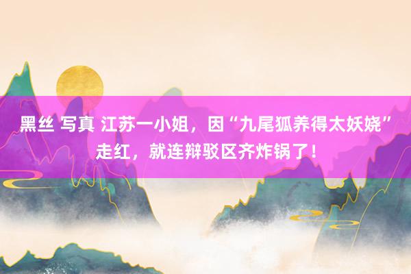 黑丝 写真 江苏一小姐，因“九尾狐养得太妖娆”走红，就连辩驳区齐炸锅了！