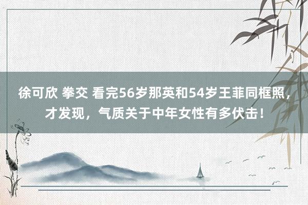 徐可欣 拳交 看完56岁那英和54岁王菲同框照，才发现，气质关于中年女性有多伏击！