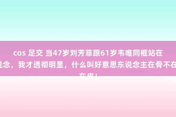 cos 足交 当47岁刘芳菲跟61岁韦唯同框站在一说念，我才透彻明显，什么叫好意思东说念主在骨不在皮！