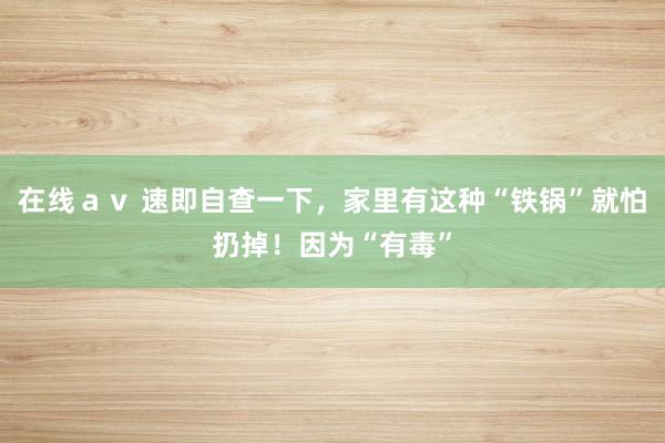 在线ａｖ 速即自查一下，家里有这种“铁锅”就怕扔掉！因为“有毒”