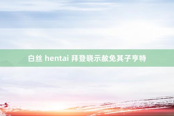 白丝 hentai 拜登晓示赦免其子亨特
