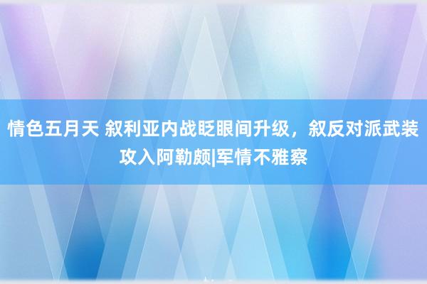 情色五月天 叙利亚内战眨眼间升级，叙反对派武装攻入阿勒颇|军情不雅察